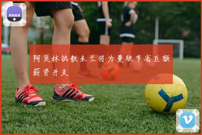 阿莫林执教米兰将为曼联节省巨额薪资开支