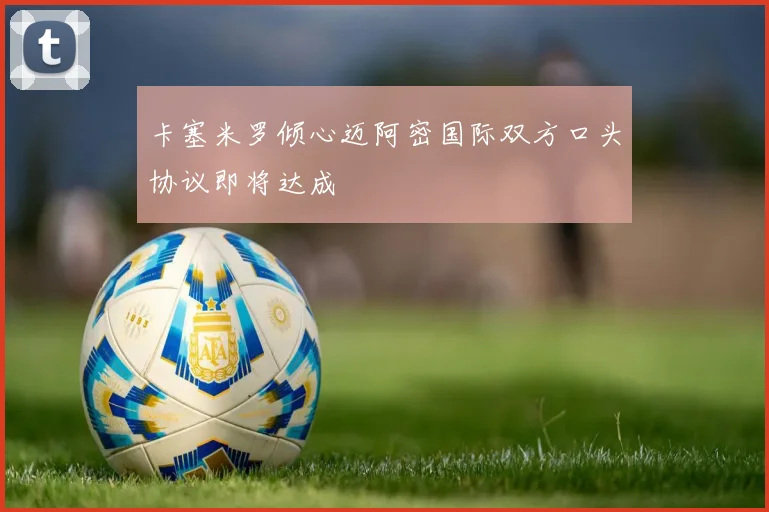 卡塞米罗倾心迈阿密国际双方口头协议即将达成