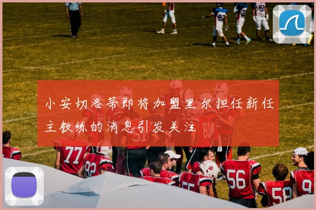 小安切洛蒂即将加盟里尔担任新任主教练的消息引发关注