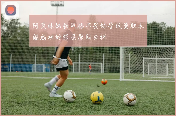 阿莫林执教风格不妥协导致曼联未能成功的深层原因分析