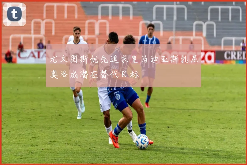 尤文图斯优先追求皇马迪亚斯扎尼奥洛成潜在替代目标