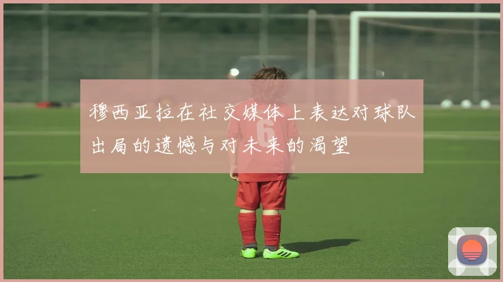 穆西亚拉在社交媒体上表达对球队出局的遗憾与对未来的渴望