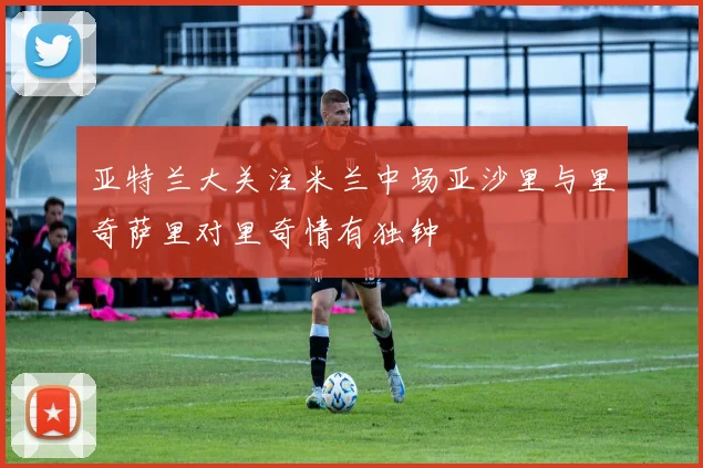 亚特兰大关注米兰中场亚沙里与里奇萨里对里奇情有独钟