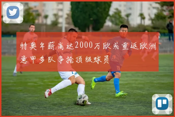 特奥年薪高达2000万欧或重返欧洲意甲多队争抢顶级球员