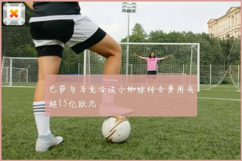 巴萨与马竞洽谈小蜘蛛转会费用或超15亿欧元