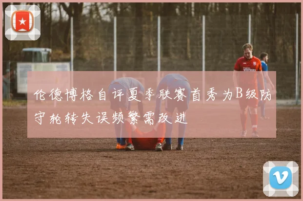 伦德博格自评夏季联赛首秀为B级防守轮转失误频繁需改进