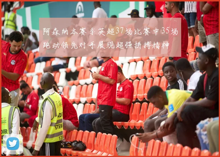 阿森纳本赛季英超37场比赛中35场跑动领先对手展现超强拼搏精神