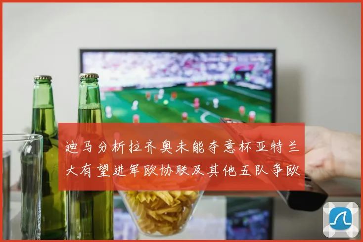 迪马分析拉齐奥未能夺意杯亚特兰大有望进军欧协联及其他五队争欧联资格