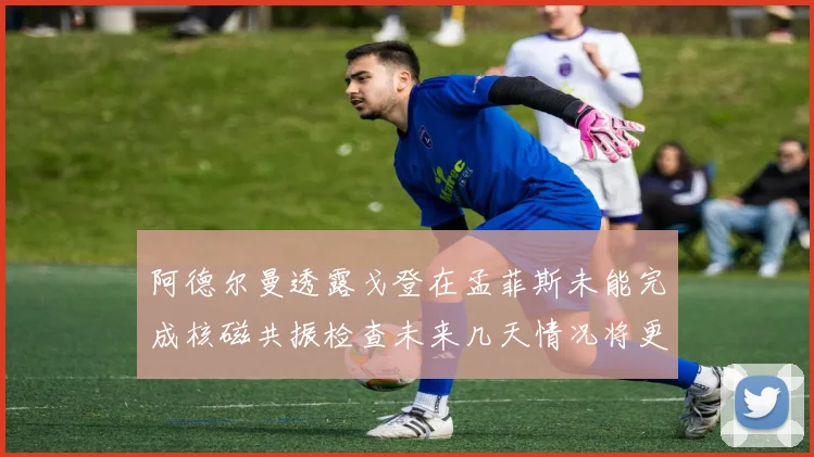 阿德尔曼透露戈登在孟菲斯未能完成核磁共振检查未来几天情况将更清晰
