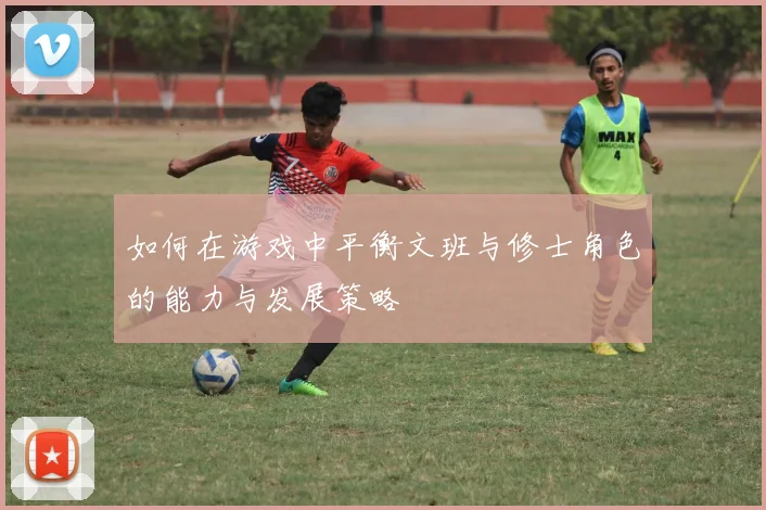 如何在游戏中平衡文班与修士角色的能力与发展策略