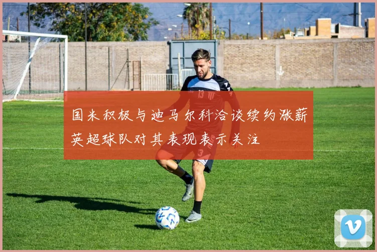 国米积极与迪马尔科洽谈续约涨薪英超球队对其表现表示关注