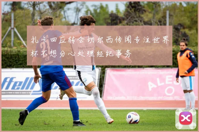 扎卡回应转会切尔西传闻专注世界杯不想分心处理经纪事务
