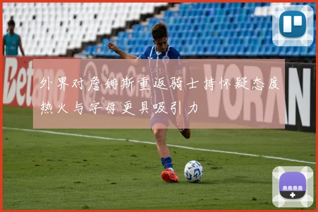 外界对詹姆斯重返骑士持怀疑态度热火与字母更具吸引力