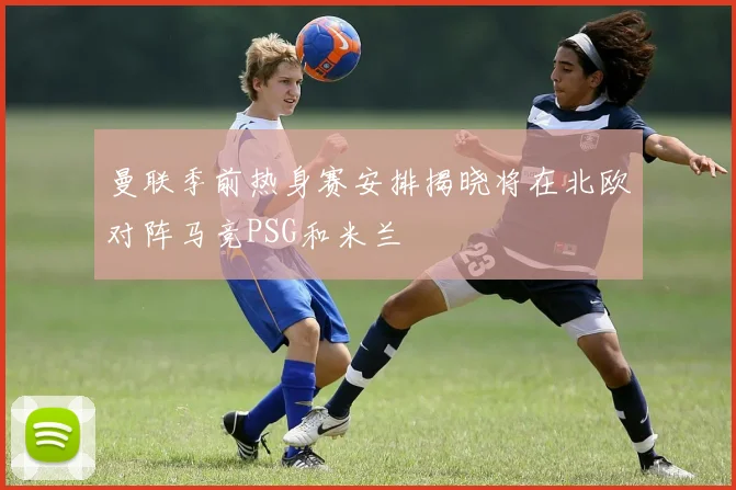 曼联季前热身赛安排揭晓将在北欧对阵马竞PSG和米兰