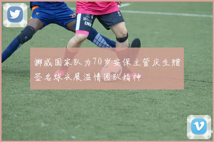 挪威国家队为70岁安保主管庆生赠签名球衣展温情团队精神