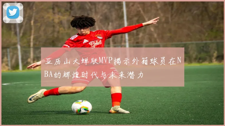 亚历山大蝉联MVP揭示外籍球员在NBA的辉煌时代与未来潜力