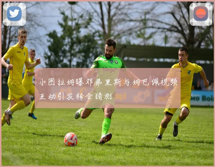 小图拉姆曝邓弗里斯与姆巴佩视频互动引发转会猜测