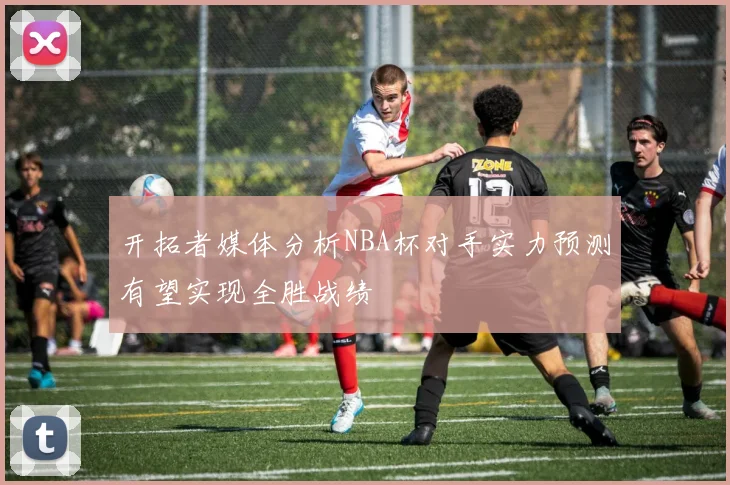 开拓者媒体分析NBA杯对手实力预测有望实现全胜战绩