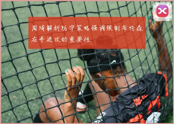 周琦解析防守策略强调限制布伦森右手进攻的重要性