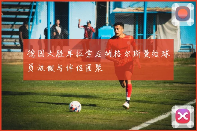 德国大胜库拉索后纳格尔斯曼给球员放假与伴侣团聚