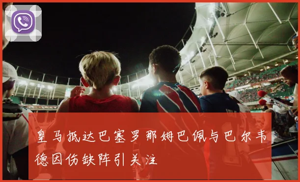 皇马抵达巴塞罗那姆巴佩与巴尔韦德因伤缺阵引关注