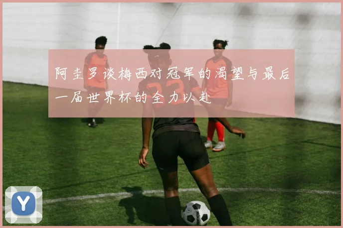 阿圭罗谈梅西对冠军的渴望与最后一届世界杯的全力以赴