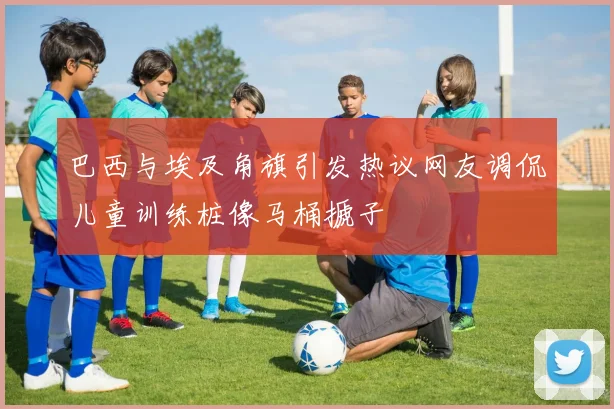 巴西与埃及角旗引发热议网友调侃儿童训练桩像马桶搋子