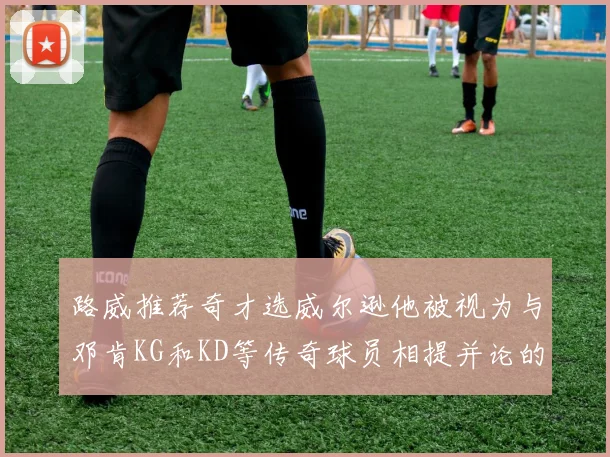 路威推荐奇才选威尔逊他被视为与邓肯KG和KD等传奇球员相提并论的未来之星