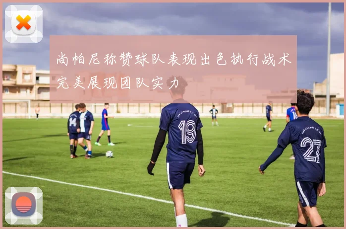 尚帕尼称赞球队表现出色执行战术完美展现团队实力